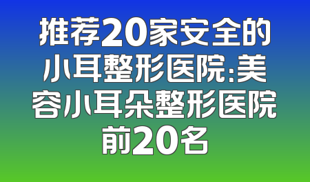 推荐20家安全的小耳整形医院：美容小耳朵整形医院前20名