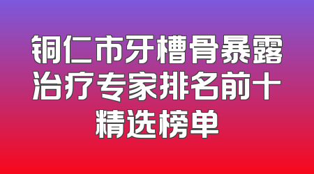 铜仁市牙槽骨暴露治疗专家排名前十精选榜单