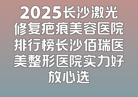 2025长沙激光修复疤痕美容医院排行榜长沙佰瑞医美整形医院实力好放心选