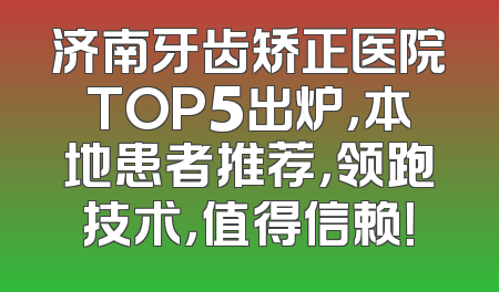 济南牙齿矫正医院TOP5出炉，本地患者推荐，领跑技术，值得信赖！