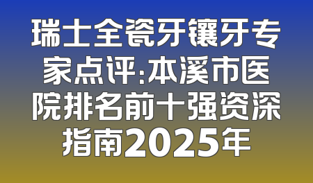 瑞士全瓷牙镶牙专家点评：本溪市医院排名前十强资深指南2025年