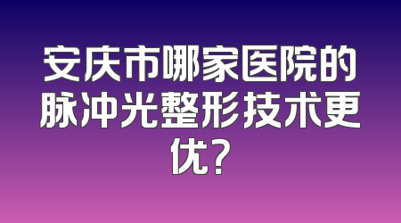 安庆市哪家医院的脉冲光整形技术更优？
