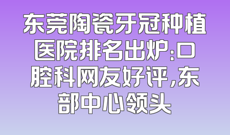 东莞陶瓷牙冠种植医院排名出炉：口腔科网友好评，东部中心领头
