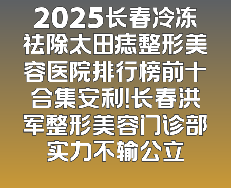 2025长春冷冻祛除太田痣整形美容医院排行榜前十合集安利！长春洪军整形美容门诊部实力不输公立