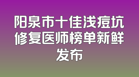 阳泉市十佳浅痘坑修复医师榜单新鲜发布