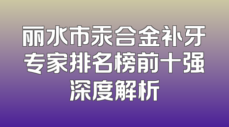 丽水市汞合金补牙专家排名榜前十强深度解析