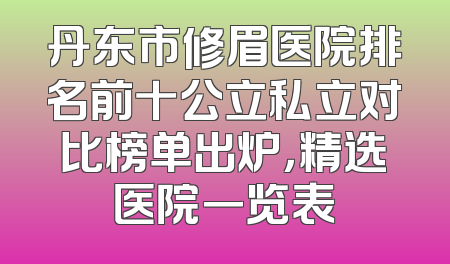 丹东市修眉医院排名前十公立私立对比榜单出炉，精选医院一览表