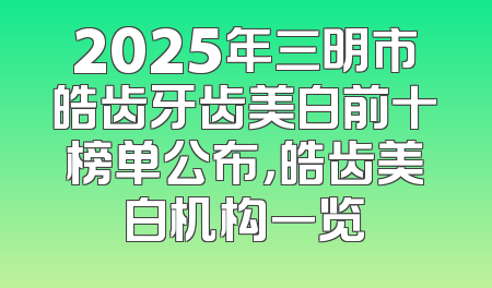 2025年三明市皓齿牙齿美白前十榜单公布，皓齿美白机构一览