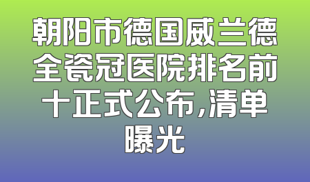 朝阳市德国威兰德全瓷冠医院排名前十正式公布，清单曝光