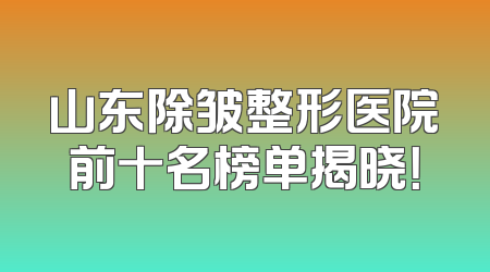 山东除皱整形医院前十名榜单揭晓！