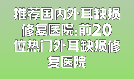推荐国内外耳缺损修复医院：前20位热门外耳缺损修复医院