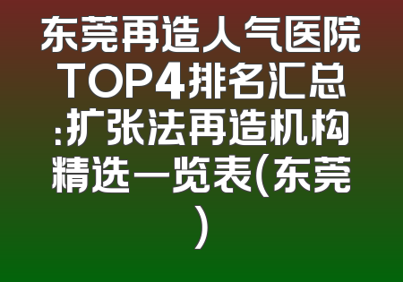 东莞再造人气医院TOP4排名汇总：扩张法再造机构精选一览表（东莞）