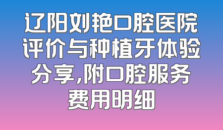 辽阳刘艳口腔医院评价与种植牙体验分享，附口腔服务费用明细