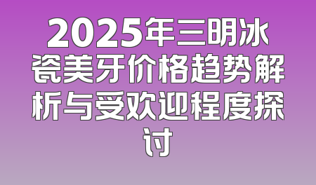 2025年三明冰瓷美牙价格趋势解析与受欢迎程度探讨