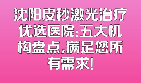 沈阳皮秒激光治疗优选医院：五大机构盘点，满足您所有需求！