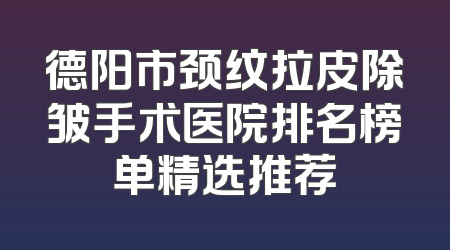 德阳市颈纹拉皮除皱手术医院排名榜单精选推荐