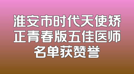 淮安市时代天使矫正青春版五佳医师名单获赞誉