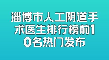 淄博市人工阴道手术医生排行榜前10名热门发布