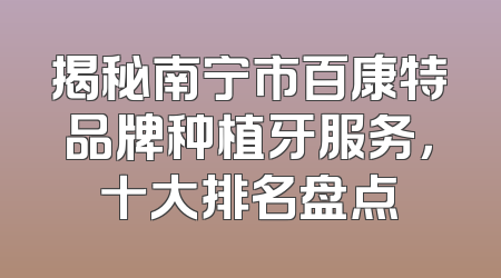 揭秘南宁市百康特品牌种植牙服务，十大排名盘点