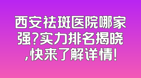 西安祛斑医院哪家强？实力排名揭晓，快来了解详情！