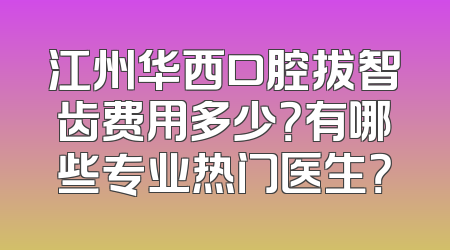 江州华西口腔拔智齿费用多少？有哪些专业热门医生？
