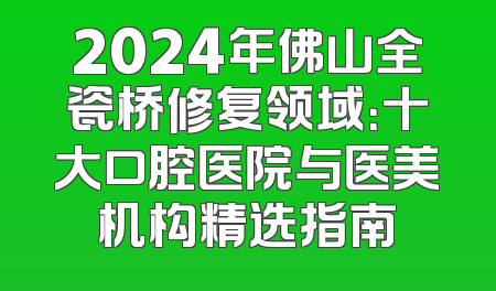 2024年佛山全瓷桥修复领域：十大口腔医院与医美机构精选指南