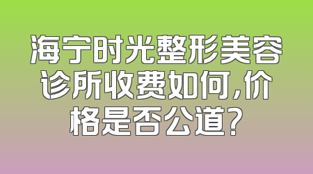 海宁时光整形美容诊所收费如何，价格是否公道？