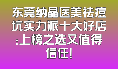 东莞纳晶医美祛痘坑实力派十大好店：上榜之选又值得信任！