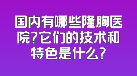 国内有哪些隆胸医院？它们的技术和特色是什么？