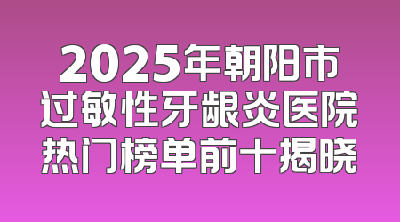 2025年朝阳市过敏性牙龈炎医院热门榜单前十揭晓
