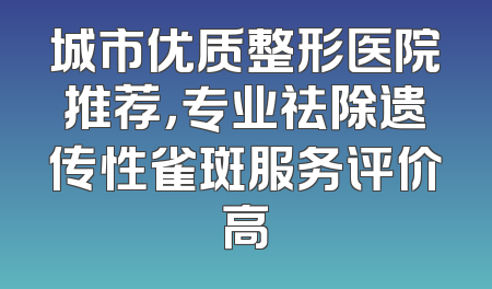 城市优质整形医院推荐，专业祛除遗传性雀斑服务评价高