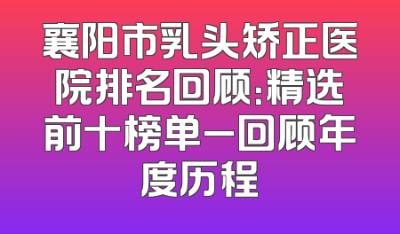 襄阳市乳头矫正医院排名回顾：精选前十榜单_回顾年度历程