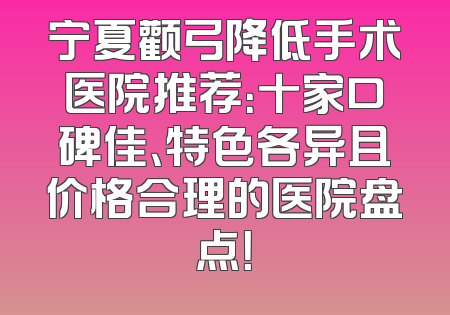 宁夏颧弓降低手术医院推荐：十家口碑佳、特色各异且价格合理的医院盘点！