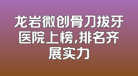 龙岩微创骨刀拔牙医院上榜，排名齐展实力