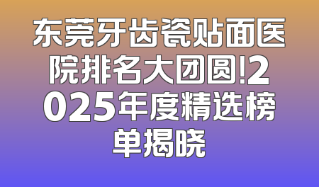 东莞牙齿瓷贴面医院排名大团圆！2025年度精选榜单揭晓