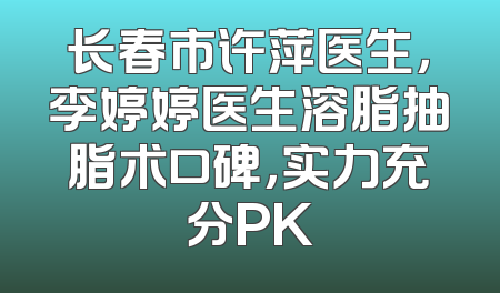 长春市许萍医生，李婷婷医生溶脂抽脂术口碑，实力充分PK