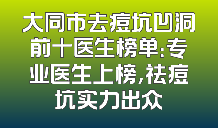 大同市去痘坑凹洞前十医生榜单：专业医生上榜，祛痘坑实力出众