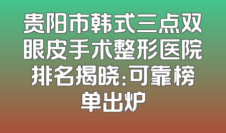 贵阳市韩式三点双眼皮手术整形医院排名揭晓：可靠榜单出炉