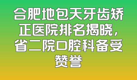 合肥地包天牙齿矫正医院排名揭晓，省二院口腔科备受赞誉