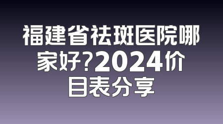 福建省祛斑医院哪家好？2024价目表分享