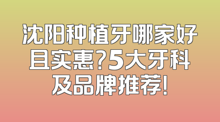 沈阳种植牙哪家好且实惠？5大牙科及品牌推荐！