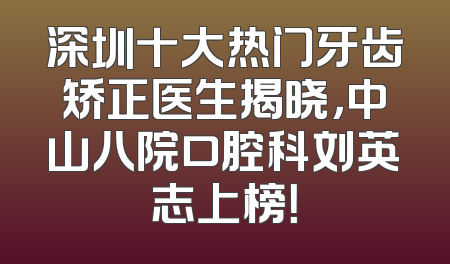 深圳十大热门牙齿矫正医生揭晓，中山八院口腔科刘英志上榜！