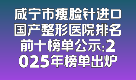 咸宁市瘦脸针进口国产整形医院排名前十榜单公示：2025年榜单出炉