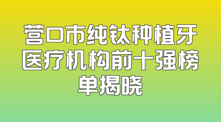 营口市纯钛种植牙医疗机构前十强榜单揭晓