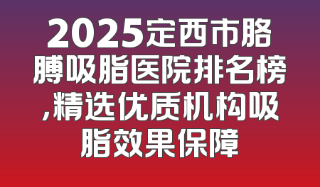 2025定西市胳膊吸脂医院排名榜，精选优质机构吸脂效果保障