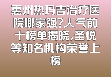 惠州热玛吉治疗医院哪家强？人气前十榜单揭晓，圣悦等知名机构荣誉上榜