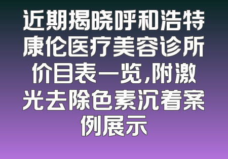 近期揭晓呼和浩特康伦医疗美容诊所价目表一览，附激光去除色素沉着案例展示