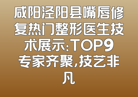 咸阳泾阳县嘴唇修复热门整形医生技术展示：TOP9专家齐聚，技艺非凡