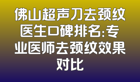 佛山超声刀去颈纹医生口碑排名：专业医师去颈纹效果对比