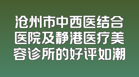 沧州市中西医结合医院及静港医疗美容诊所的好评如潮